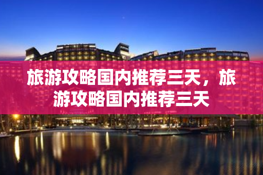 旅游攻略國內推薦三天，旅游攻略國內推薦三天