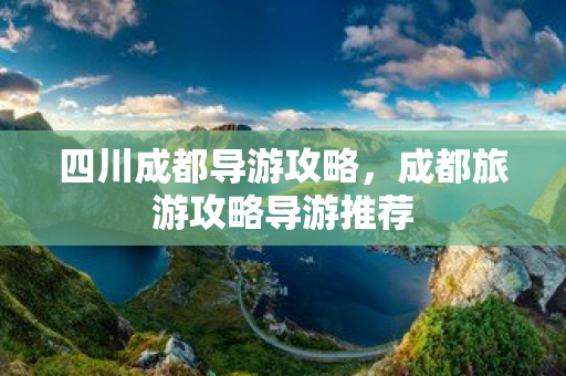 四川成都導游攻略，成都旅游攻略導游推薦