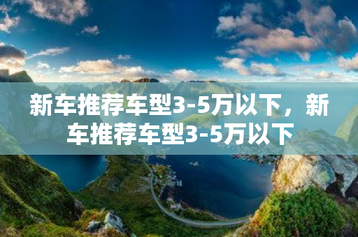 新車推薦車型3-5萬以下，新車推薦車型3-5萬以下