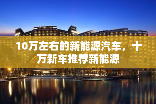 10萬左右的新能源汽車，十萬新車推薦新能源
