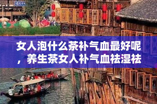 女人泡什么茶補氣血最好呢，養生茶女人補氣血祛濕祛痘