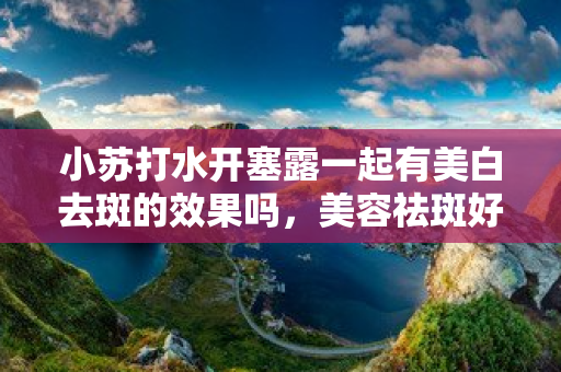 小蘇打水開塞露一起有美白去斑的效果嗎，美容祛斑好方法開塞露