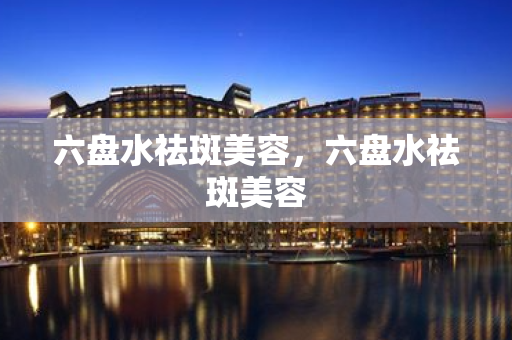六盤水祛斑美容，六盤水祛斑美容