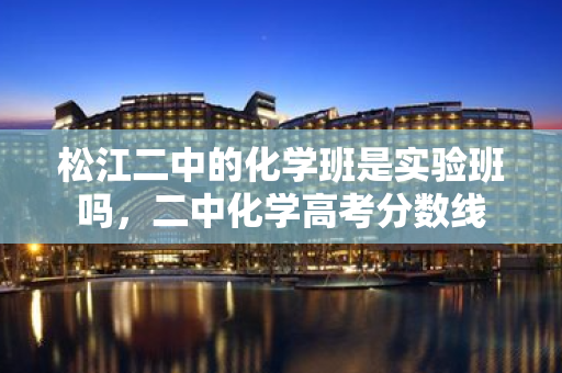 松江二中的化學班是實驗班嗎，二中化學高考分數線