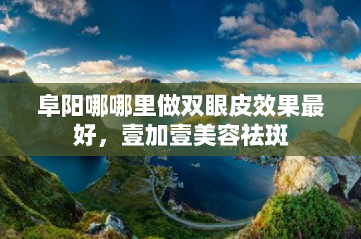 阜陽哪哪里做雙眼皮效果最好，壹加壹美容祛斑