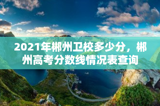 2021年郴州衛校多少分，郴州高考分數線情況表查詢